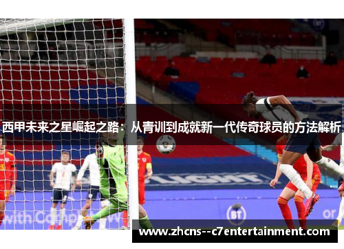 西甲未来之星崛起之路：从青训到成就新一代传奇球员的方法解析