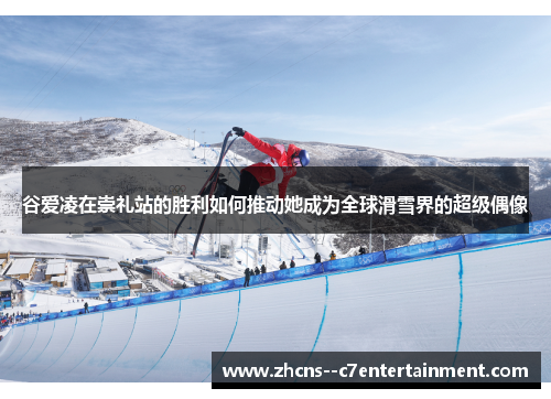 谷爱凌在崇礼站的胜利如何推动她成为全球滑雪界的超级偶像