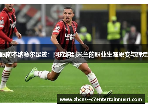 跟随本纳赛尔足迹：阿森纳到米兰的职业生涯蜕变与辉煌