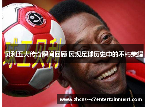 贝利五大传奇瞬间回顾 展现足球历史中的不朽荣耀 贝利五大传奇瞬间回顾 展现足球历史中的不朽荣耀