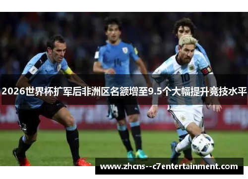 2026世界杯扩军后非洲区名额增至9.5个大幅提升竞技水平