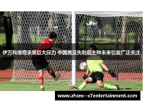 伊万科维奇承受巨大压力 中国男足失利后主帅未来引发广泛关注