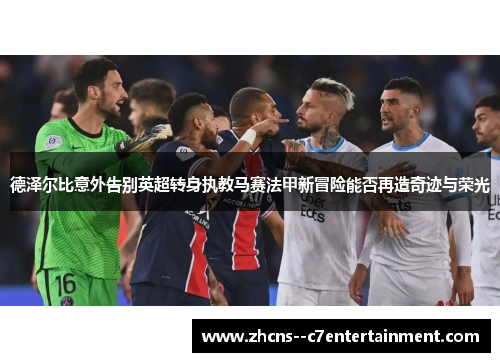 德泽尔比意外告别英超转身执教马赛法甲新冒险能否再造奇迹与荣光