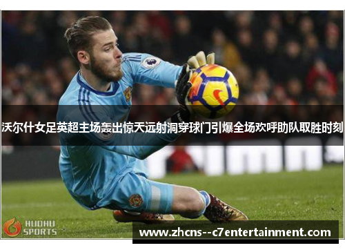 沃尔什女足英超主场轰出惊天远射洞穿球门引爆全场欢呼助队取胜时刻