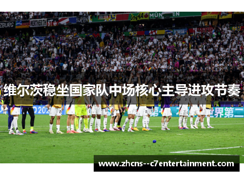 维尔茨稳坐国家队中场核心主导进攻节奏