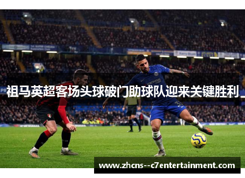 祖马英超客场头球破门助球队迎来关键胜利 祖马英超客场头球破门助球队迎来关键胜利