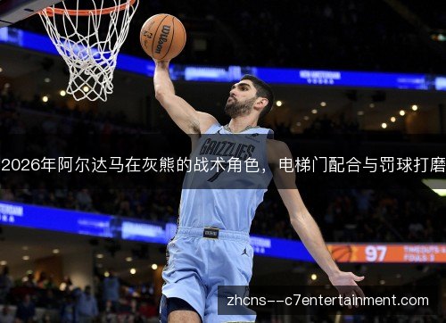 2026年阿尔达马在灰熊的战术角色，电梯门配合与罚球打磨